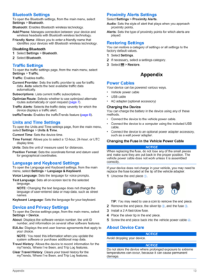 Page 17Bluetooth Settings
To open the Bluetooth settings, from the main menu, select Settings > Bluetooth.
Bluetooth: Enables Bluetooth wireless technology.
Add Phone: Manages connection between your device and 
wireless headsets with Bluetooth wireless technology.
Friendly Name: Allows you to enter a friendly name that 
identifies your devices with Bluetooth wireless technology.
Disabling Bluetooth
1Select Settings > Bluetooth.
2Select Bluetooth.
Traffic Settings
To open the traffic settings page, from the...