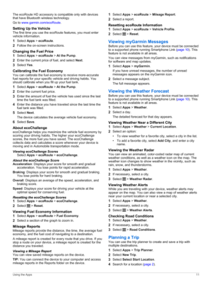 Page 15The ecoRoute HD accessory is compatible only with devices 
that have 
Bluetooth wireless technology.
Go to www.garmin.com/ecoRoute.
Setting Up the Vehicle
The first time you use the ecoRoute features, you must enter vehicle information.
1Select Apps > ecoRoute.
2Follow the on-screen instructions.
Changing the Fuel Price
1Select Apps > ecoRoute > At the Pump.
2Enter the current price of fuel, and select Next.
3Select Yes.
Calibrating the Fuel Economy
You can calibrate the fuel economy to receive...