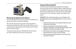 Page 13
Quest Owner’s Manual 5

UNIT OVERVIEW > VEHICLE INSTALLATION

Removing the Quest and the Mount
To remove the Quest from the mount, gently pull the release tab on 
the top of the mount up and remove the Quest. 
The cradle and suction mount snap apart and back together. To 
remove the mount from the cradle, turn the cradle as far as you can 
to the right or left. Apply pressure in that direction until the mount 
pops out of the ball socket. 
To remove the mount from the windshield, ﬂip the lever toward...