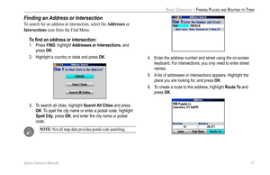 Page 19
Quest Owner’s Manual 11

BASIC OPERATION > FINDING PLACES AND ROUTING TO THEM

Finding an Address or Intersection 
To search for an address or intersection, select the Addresses or 
Intersections icon from the Find Menu. 
To ﬁnd an address or intersection:
1.  Press FIND, highlight Addresses or Intersections, and 
press OK. 
2.  Highlight a country or state and press 
OK. 
3.  To search all cities, highlight  Search All Cities and press 
OK. To spell the city name or enter a postal code, highlight...