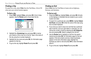 Page 20
12 Quest Owner’s Manual

BASIC OPERATION > FINDING PLACES AND ROUTING TO THEM

Finding a City
To search for a city, select Cities from the Find Menu. A list of 50 
cities near your current location appears. 
To ﬁnd a city:
1.  Press FIND, highlight Cities, and press OK. A list of cities 
appears. Use the Rocker pad to move down the list. 
2.  Highlight the  box and press OK to narrow 
your results or ﬁnd a city not on the list. Type in the name of 
the city using the on-screen keyboard. 
3.  Highlight...