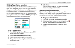 Page 27
Quest Owner’s Manual 19

BASIC OPERATION > SETTING YOUR HOME LOCATION

Setting Your Home Location
Your Quest allows you to set a “Home” location that can be your 
home, ofﬁce, or any other place to which you return most often. 
After you set your Home location, you can quickly create a route 
to your Home Location. For example, if you are traveling in a 
new city or down an unknown street and you want to easily ﬁnd 
your way home, simply press and hold the FIND key. Your Quest 
automatically redirects...