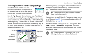 Page 29
Quest Owner’s Manual 21

BASIC OPERATION > USING TRACBACK

Following Your Track with the Compass Page
If you have selected to follow your track 
(Follow Track), the Quest traces your path to 
the destination. You can use the Map page and 
Compass page to navigate to your destination. 
Press the Page  key to view the Compass page. The middle of 
the page features a rotating “compass ring” that shows your course 
while you are moving. Your present heading is indicated at the top 
of the compass ring. The...