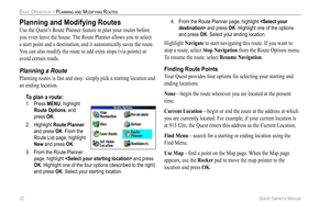 Page 30
22 Quest Owner’s Manual

BASIC OPERATION > PLANNING AND MODIFYING ROUTES

Planning and Modifying Routes 
Use the Quest’s Route Planner feature to plan your routes before 
you even leave the house. The Route Planner allows you to select 
a start point and a destination, and it automatically saves the route. 
You can also modify the route to add extra stops (via points) or 
avoid certain roads. 
Planning a Route
Planning routes is fast and easy: simply pick a starting location and 
an ending location. 
To...