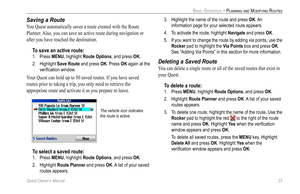 Page 31
Quest Owner’s Manual 23

BASIC OPERATION > PLANNING AND MODIFYING ROUTES

Saving a Route
You Quest automatically saves a route created with the Route 
Planner. Also, you can save an active route during navigation or 
after you have reached the destination. 
To save an active route:
1.  Press MENU, highlight Route Options, and press OK. 
2.  Highlight 
Save Route and press OK. Press OK again at the 
veriﬁcation window. 
Your Quest can hold up to 50 saved routes. If you have saved 
routes prior to taking...