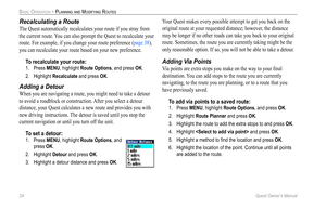 Page 32
24 Quest Owner’s Manual

BASIC OPERATION > PLANNING AND MODIFYING ROUTES

Recalculating a Route
The Quest automatically recalculates your route if you stray from 
the current route. You can also prompt the Quest to recalculate your 
route. For example, if you change your route preference (page 38), 
you can recalculate your route based on your new preference.
To 
recalculate your route:
1.  Press MENU, highlight Route Options, and press OK. 
2.  Highlight 
Recalculate and press OK. 
Adding a Detour
When...