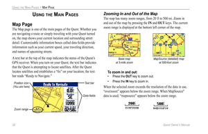 Page 36
28 Quest Owner’s Manual

USING THE MAIN PAGES > MAP PAGE

USING THE MAIN PAGES
Map Page
The Map page is one of the main pages of the Quest. Whether you 
are navigating a route or simply traveling with your Quest turned 
on, the map shows your current location and surrounding street 
detail. Customizable information boxes called data ﬁelds provide 
information such as your current speed, your traveling direction, 
and names of upcoming streets. 
A text bar at the top of the map indicates the status of...