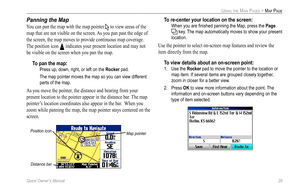 Page 37
Quest Owner’s Manual 29

USING THE MAIN PAGES > MAP PAGE

Panning the Map
You can pan the map with the map pointer  to view areas of the 
map that are not visible on the screen. As you pan past the edge of 
the screen, the map moves to provide continuous map coverage. 
The position icon  indicates your present location and may not 
be visible on the screen when you pan the map. 
To pan the map: 
  Press up, down, right, or left on the Rocker pad. 
  The map pointer moves the map so you can view...