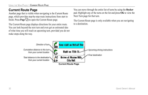 Page 40
32 Quest Owner’s Manual

USING THE MAIN PAGES > CURRENT ROUTE PAGE

Current Route Page
Direction of turn
Cumulative distance to this turn 
from your current location 
Total distance to the destination 
from your current location
Upcoming driving instructions
Final destination
Current Route Page
Another page that is visible when navigating is the Current Route 
page, which provides step-by-step route instructions from start to 
ﬁnish. Press 
Page  to open the Current Route page.
The Current Route page...