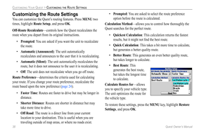 Page 46
38 Quest Owner’s Manual

CUSTOMIZING YOUR QUEST > CUSTOMIZING THE ROUTE SETTINGS

Customizing the Route Settings
You can customize the Quest’s routing features. Press MENU two 
times, highlight Route Setup, and press OK.
Off-Route Recalculate—controls how the Quest recalculates the 
route when you depart from its original instructions.
• Prompted: You are asked if you want the unit to recalculate 
the route.
• Automatic (Announced) : The unit automatically 
recalculates and announces to the user that it...