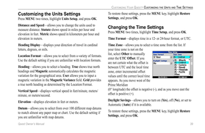 Page 47
Quest Owner’s Manual 39

CUSTOMIZING YOUR QUEST> CUSTOMIZING THE UNITS AND TIME SETTINGS

Customizing the Units Settings
Press MENU two times, highlight Units Setup, and press OK.
Distance and Speed—allows you to change the units used to 
measure distance. Statute shows speed in miles per hour and 
elevation in feet. Metric shows speed in kilometers per hour and 
elevation in meters. 
Heading Display—displays your direction of travel in cardinal 
letters, degrees, or mils.
Location Format—allows you to...