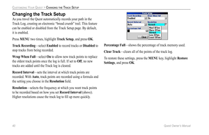 Page 48
40 Quest Owner’s Manual

CUSTOMIZING YOUR QUEST > CHANGING THE TRACK SETUP

Changing the Track Setup
As you travel the Quest automatically records your path in the 
Track Log, creating an electronic “bread crumb” trail. This feature 
can be enabled or disabled from the Track Setup page. By default, 
it is enabled. 
Press MENU two times, highlight  Track Setup, and press OK.
Track Recording
—select Enabled to record tracks or Disabled to 
stop tracks from being recorded.
Wrap When Full
—select On to...