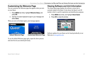 Page 49
Quest Owner’s Manual 41

CUSTOMIZING YOUR QUEST> CUSTOMIZING THE WELCOME PAGE AND VIEWING SOFTWARE AND UNIT INFORMATION

Customizing the Welcome Page
You can customize the Welcome page that appears when you turn 
on your Quest. 
1.  Press MENU two times, highlight  Welcome Setup, and 
press OK. 
2.  Use the on-screen keyboard to type in your message and 
select Done. 
When you turn on the Quest again, your message appears.
Default Welcome Page Customized Welcome Page
To use the default Welcome page...