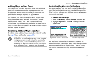 Page 55
Quest Owner’s Manual 47

APPENDIX > ADDING MAPS TO YOUR QUEST

Adding Maps to Your Quest
You can purchase additional MapSource® maps from Garmin for 
your Quest. Information from these maps appear on the Quest’s 
Map page just like the current detail maps you transferred from 
your computer when you originally set up your Quest.
The maps that were loaded in the Quest 2 when you purchased 
it are protected and cannot be erased. For example, if you add 
additional maps to your Quest 2, you will not...