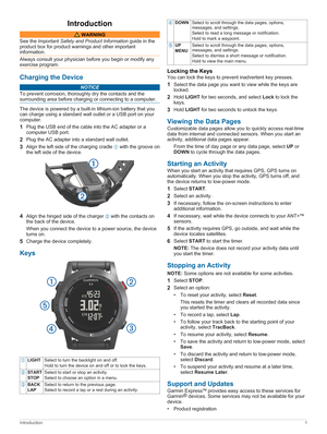 Page 5Introduction
 WARNING
See the Important Safety and Product Information guide in the 
product box for product warnings and other important 
information.
Always consult your physician before you begin or modify any exercise program.
Charging the Device
NOTICE
To prevent corrosion, thoroughly dry the contacts and the surrounding area before charging or connecting to a computer.
The device is powered by a built-in lithium-ion battery that you  can charge using a standard wall outlet or a USB port on your...