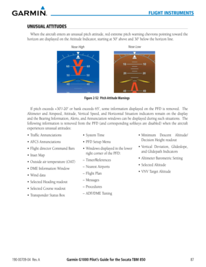 Page 101190-00709-04  Rev. AGarmin G1000 Pilot’s Guide for the Socata TBM 85087
FLIGHT INSTRUMENTS
UNUSUAL ATTITUDES
When the aircraft enters an unusual pitch attitude, red extreme pitch warning chevrons pointing toward the 
horizon	are	displayed	on	the	Attitude	Indicator,	starting	at	50˚	above	and	30˚	below	the	horizon	line.
Figure 2-52  Pitch Attitude Warnings
Nose High
Nose Low
If	
pitch	 exceeds	 +30˚/-20˚	 or	bank	 exceeds	 65˚,	some	 information	 displayed	on	the	 PFD	is removed.  The 
Altimeter	 and...