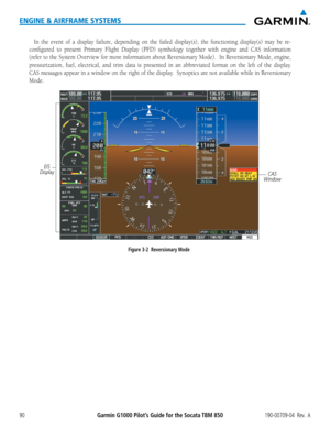 Page 104Garmin G1000 Pilot’s Guide for the Socata TBM 850190-00709-04  Rev.  A90
ENGINE & AIRFRAME SYSTEMS
In the event of a display failure, depending on the failed display(s), the functioning display(s) ma\
y be re-
configured to present Primary Flight Display (PFD) symbology together with engine and CAS informat\
ion 
(refer to the System Overview for more information about Reversionary Mode).  In Reversionary Mode, engine, 
pressurization, fuel, electrical, and trim data is presented in an abbreviated format...