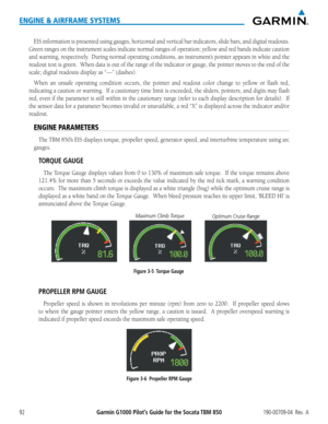 Page 106Garmin G1000 Pilot’s Guide for the Socata TBM 850190-00709-04  Rev.  A92
ENGINE & AIRFRAME SYSTEMS
EIS information is presented using gauges, horizontal and vertical bar indicators, slide bars\
, and digital readouts.  
Green ranges on the instrument scales indicate normal ranges of operation;\
 yellow and red bands indicate caution 
and warning, respectively.  During normal operating conditions, an instrument’s pointer appears in white and the 
readout text is green.  When data is out of the range of...