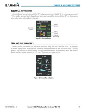 Page 109190-00709-04  Rev.  AGarmin G1000 Pilot’s Guide for the Socata TBM 85095
ENGINE & AIRFRAME SYSTEMS
ELECTRICAL INFORMATION
Currents for the battery (pointers labeled “B”) and generator (pointer labeled “G” for primary generator and 
“S” for standby generator) and voltages for the battery and essential bus (pointer labeled “E”) are shown along 
color-coded scales, with readouts to the right.
GeneratorCurrent
Essential
Bus Voltage Battery
Voltage Battery
Current
Figure 3-12  Electrical Display
TRIM AND FLAP...