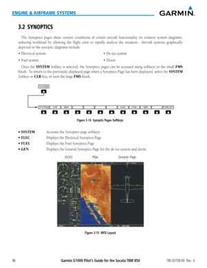 Page 110Garmin G1000 Pilot’s Guide for the Socata TBM 850190-00709-04  Rev.  A96
ENGINE & AIRFRAME SYSTEMS
3.2 SYNOPTICS
The Synoptics pages show current conditions of certain aircraft functionality on aviation system diagrams,  
reducing workload by allowing the flight crew to rapidly analyze the situation.  Aircraft systems graphically 
depicted in the synoptic diagrams include:
•	 Electrical
Once the SYSTEM Softkey is selected, the Synoptics pages can be accessed using softkeys\
 or the small FMS 
Knob.  To...