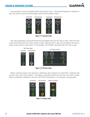 Page 112Garmin G1000 Pilot’s Guide for the Socata TBM 850190-00709-04  Rev.  A98
ENGINE & AIRFRAME SYSTEMS
Active generator currents are displayed below the generator icons.  A disconnected generator is indi\
cated in 
gray; the current is removed from the display and the switch symbol is closed.
ConnectedDisconnectedConnectedDisconnected
Figure 3-17  Generator Status
GPU status information is removed from the electrical diagram when the GPU door is closed.  If the GPU door \
is open and selected, the GPU...