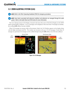 Page 117190-00709-04  Rev.  AGarmin G1000 Pilot’s Guide for the Socata TBM 850103
ENGINE & AIRFRAME SYSTEMS
3.3 CREW ALERTING SYSTEM (CAS)
 NOTE: Refer to the Pilot’s Operating Handbook (POH) for emergency procedures.
 NOTE: Aural alerts associated with abnormal conditions and advisories are mana\
ged through the audio 
panels.  Refer to the Audio Panel and CNS Section for more information.
The Crew Alerting System (CAS) Display is located in the lower left corner of the EICAS Display (on the MFD) 
under normal...