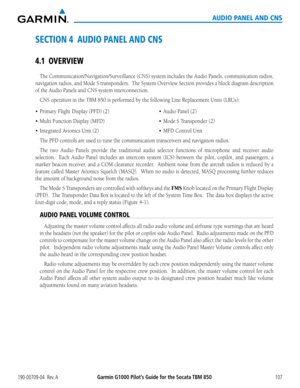 Page 121190-00709-04  Rev. AGarmin G1000 Pilot’s Guide for the Socata TBM 850107
AUDIO PANEL AND CNS
SECTION 4  AUDIO PANEL AND CNS
4.1 OVERVIEW
The Communication/Navigation/Surveillance (CNS) system includes the Audio Panels, communication radios\
, 
navigation radios, and Mode S transponders.  The System Overview Section provides a block diagram description 
of the Audio Panels and CNS system interconnection.
CNS operation in the TBM 850 is performed by the following Line Replacem\
ent Units (LRUs):
•...