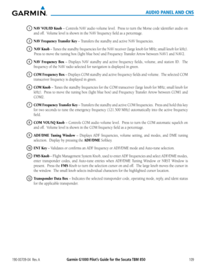 Page 123190-00709-04  Rev. AGarmin G1000 Pilot’s Guide for the Socata TBM 850109
AUDIO PANEL AND CNS
1 NAV VOL/ID Knob	–	 Controls	 NAV	audio	 volume	 level.		Press	to	turn	 the	Morse	 code	identifier	 audio	on	
and	off.		Volume	level	is	shown	in	the	NAV	frequency	field	as	a	percentage.
2 NAV Frequency Transfer Key	–	Transfers	the	standby	and	active	NAV	frequencies.
3 NAV Knob	–	 Tunes	 the	standby	 frequencies	 for	the	 NAV	 receiver	 (large knob for MHz; small knob for kHz).  
Press	to	move	the	tuning	box...