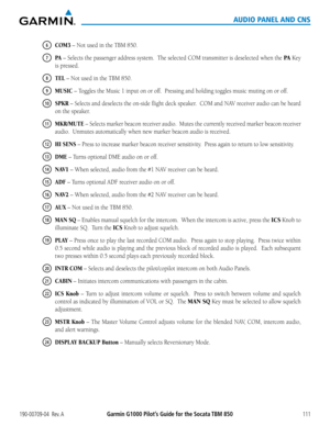 Page 125190-00709-04  Rev. AGarmin G1000 Pilot’s Guide for the Socata TBM 850111
AUDIO PANEL AND CNS
6 COM3 – Not used in the TBM 850.
7 PA – Selects the passenger address system.  The selected COM transmitter is deselected when the PA Key 
is pressed.
8 TEL – Not used in the TBM 850.
9 MUSIC	–	Toggles	the	Music	1	input	on	or	off.		Pressing	and	holding	toggles	music	muting	on	or	off.
10 SPKR	–	 Selects	 and	deselects	 the	on-side	 flight	deck	speaker.		 COM	and	NAV	 receiver	 audio	can	be	heard	
on the speaker....