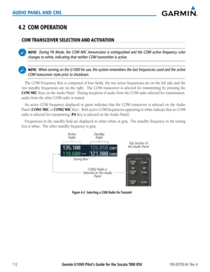 Page 126190-00709-04  Rev. AGarmin G1000 Pilot’s Guide for the Socata TBM 850112
AUDIO PANEL AND CNS
4.2 COM OPERATION
COM TRANSCEIVER SELECTION AND ACTIVATION
 NOTE:  During PA Mode, the COM MIC Annunciator is extinguished and the COM active frequency color 
changes to white, indicating that neither COM transmitter is active.
 NOTE:  When turning on the G1000 for use, the system remembers the last frequencies used and the active 
COM transceiver state prior to shutdown.
The COM	 Frequency	 Box	is	composed	 of...