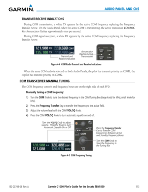 Page 127190-00709-04  Rev. AGarmin G1000 Pilot’s Guide for the Socata TBM 850113
AUDIO PANEL AND CNS
TRANSMIT/RECEIVE INDICATIONS
During	COM	transmission,	 a	white	TX appears by the active COM frequency replacing the Frequency	
Transfer Arrow.  On the Audio Panel, when the active COM is transmitting, the active transceiver COM MIC 
Key	Annunciator	flashes	approximately	once	per	second.
During	 COM	signal	 reception,	 a	white	RX	 appears	 by	the	 active	 COM	frequency	 replacing	the	Frequency	
Transfer Arrow....