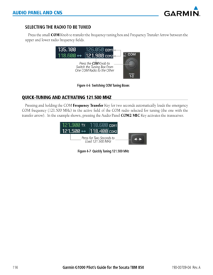 Page 128190-00709-04  Rev. AGarmin G1000 Pilot’s Guide for the Socata TBM 850114
AUDIO PANEL AND CNS
SELECTING THE  RADIO TO  BE TUNED
Press the small COM	Knob	 to	transfer	 the	frequency	 tuning	box	and	Frequency	 Transfer	Arrow	between	 the	
upper	and	lower	radio	frequency	fields.
Figure 4-6  Switching COM Tuning Boxes
Press the COM Knob to 
Switch the Tuning Box From 
One COM Radio to the Other
QUICK-TUNING AND ACTIVATING 121.500 MHZ
Pressing and holding the COM Frequency Transfer Key for two seconds...