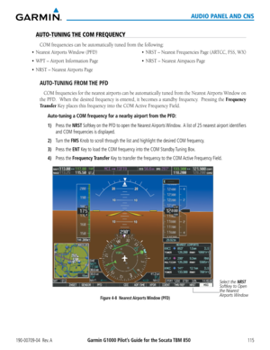 Page 129190-00709-04  Rev. AGarmin G1000 Pilot’s Guide for the Socata TBM 850115
AUDIO PANEL AND CNS
AUTO-TUNING THE COM FREQUENCY
COM frequencies can be automatically tuned from the following:
•	 Nearest
AUTO-TUNING FROM THE PFD
COM frequencies for the nearest airports can be automatically tuned from the Nearest Airports Window on 
the	PFD.		 When	 the	desired	 frequency	 is	entered,	 it	becomes	 a	standby frequency.  Pressing the Frequency 
Transfer Key	places	this	frequency	into	the	COM	Active	Frequency...