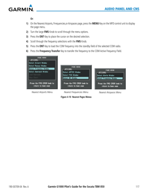 Page 131190-00709-04  Rev. AGarmin G1000 Pilot’s Guide for the Socata TBM 850117
AUDIO PANEL AND CNS
 Or:
1) On the Nearest Airports, Frrequencies,or Airspaces page, press the MENU Key on the MFD control unit to display 
the page menu.
2) Turn the large FMS Knob to scroll through the menu options.
3) Press the ENT Key to place the cursor on the desired selection.
4) Scroll through the frequency selections with the FMS Knob.
5) Press the ENT Key to load the COM frequency into the standby field of the selected CO\...