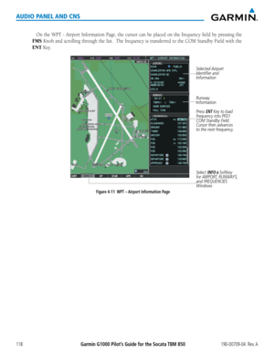 Page 132190-00709-04  Rev. AGarmin G1000 Pilot’s Guide for the Socata TBM 850118
AUDIO PANEL AND CNS
On	the	WPT	 -	Airport	 Information	 Page,	the	cursor	 can	be	placed	 on	the	 frequency	 field	by	pressing	 the	
FMS	Knob	 and	scrolling	 through	the	list.		 The	frequency	 is	transferred	 to	the	 COM	 Standby	 Field	with	the	
ENT Key.
Press ENT Key to load 
frequency into PFD1 
COM Standby Field.  
Cursor then advances 
to the next frequency.
Select INFO-x Softkey 
for AIRPORT, RUNWAYS, 
and FREQUENCIES 
Windows...