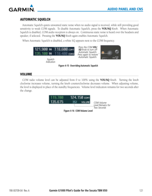 Page 135190-00709-04  Rev. AGarmin G1000 Pilot’s Guide for the Socata TBM 850121
AUDIO PANEL AND CNS
AUTOMATIC SQUELCH
Automatic Squelch quiets unwanted static noise when no audio signal is received, while still providing good 
sensitivity to weak COM signals.  To disable Automatic Squelch, press the VOL/SQ Knob.  When Automatic 
Squelch is disabled, COM audio reception is always on.  Continuous static noise is heard over the headsets and 
speaker, if selected.  Pressing the VOL/SQ Knob again enables Automatic...