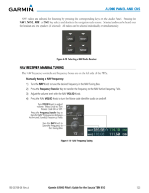 Page 137190-00709-04  Rev. AGarmin G1000 Pilot’s Guide for the Socata TBM 850123
AUDIO PANEL AND CNS
NAV	radios	 are	selected	 for	listening	 by	pressing	 the	corresponding	 keys	on	the	 Audio	 Panel.	 	Pressing the 
NAV1, NAV2, ADF, or DME Key selects and deselects the navigation radio source.  Selected audio can be heard over 
the headset and the speakers (if selected).  All radios can be selecte\
d individually or simultaneously.
Figure 4-18  Selecting a NAV Radio Receiver
NAV RECEIVER MANUAL TUNING
The	NAV...