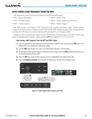 Page 139190-00709-04  Rev. AGarmin G1000 Pilot’s Guide for the Socata TBM 850125
AUDIO PANEL AND CNS
AUTO-TUNING A NAV FREQUENCY FROM THE MFD
NAV	frequencies	can	be	selected	and	loaded	from	the	following	MFD	pages:
•	 WPT
The	MFD	 provides	 auto-tuning	 of	NAV	 frequencies	 from	waypoint	 and	nearest	 pages.	 	 During	enroute	
navigation,	 the	NAV	 frequency	 is	entered	 automatically	 into	the	NAV	 standby	 frequency	 field.		During	 approach	
activation	the	NAV	frequency	is	entered	automatically	into	the	NAV...