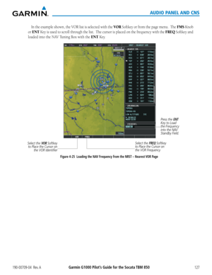 Page 141190-00709-04  Rev. AGarmin G1000 Pilot’s Guide for the Socata TBM 850127
AUDIO PANEL AND CNS
In	the	 example	 shown,	the	VOR	 list	is	selected	 with	the	VOR Softkey or from the page menu.  The FMS Knob 
or ENT Key is used to scroll through the list.  The cursor is placed on the frequency with the FREQ Softkey and 
loaded	into	the	NAV	Tuning	Box	with	the	ENT Key.
Select the FREQ Softkey 
to Place the Cursor on 
the VOR Frequency
Figure 4-25  Loading the NAV Frequency from the NRST – Nearest VOR Page Press...