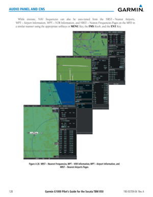 Page 142190-00709-04  Rev. AGarmin G1000 Pilot’s Guide for the Socata TBM 850128
AUDIO PANEL AND CNS
While	enroute,	 NAV	frequencies	 can	also	 be	auto-tuned	 from	the	NRST	–	Nearest	 Airports,	
WPT	–	Airport	Information,	 WPT	–	VOR	Information,	 and	NRST	–	Nearest	 Frequencies	Pages	on	the	 MFD	 in	
a similar manner using the appropriate softkeys or MENU Key, the FMS Knob, and the ENT Key.
Figure 4-26  NRST – Nearest Frequencies, WPT – VOR Information, WPT – Airport Information, and 
NRST – Nearest Airports...