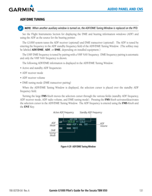 Page 145190-00709-04  Rev. AGarmin G1000 Pilot’s Guide for the Socata TBM 850131
AUDIO PANEL AND CNS
ADF/DME TUNING
 NOTE:  When another auxiliary window is turned on, the ADF/DME Tuning Window is replaced on the PFD.
See	 the	Flight	 Instruments	 Section	for	displaying	 the	DME	 and	bearing	 information	 windows	(ADF)	and	
using	the	ADF	as	the	source	for	the	bearing	pointer.
The	G1000	 system	tunes	the	ADF	 receiver	 (optional)	 and	DME	 transceiver	 (optional).		 The	ADF	 is	tuned	 by	
entering	 the	frequency...