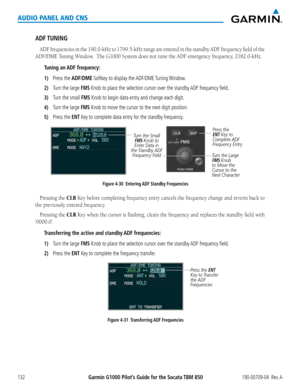 Page 146190-00709-04  Rev. AGarmin G1000 Pilot’s Guide for the Socata TBM 850132
AUDIO PANEL AND CNS
ADF TUNING
ADF	frequencies	 in	the	 190.0-kHz	 to	1799.5-kHz	 range	are	entered	 in	the	 standby	 ADF	frequency	 field	of	the	
ADF/DME	Tuning	Window.		The	G1000	System	does	not	tune	the	ADF	emergency	frequency,	2182.0-kHz.
Tuning an ADF frequency:
1) Press the ADF/DME Softkey to display the ADF/DME Tuning Window.
2) Turn the large FMS Knob to place the selection cursor over the standby ADF frequency field.
3)...