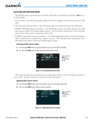 Page 147190-00709-04  Rev. AGarmin G1000 Pilot’s Guide for the Socata TBM 850133
AUDIO PANEL AND CNS
SELECTING ADF RECEIVER MODE
The	following	 modes	can	be	selected:	 (In	all	modes	 NDB	audio	 can	be	heard	 by	pressing	 the	ADF Key on 
the Audio Panel.)
•	ANT	(Antenna)	 –	The	 ADF	 bearing	 pointer	parks	on	the	 HSI	 at	90	 degrees.		 Best	mode	 for	listening	 to	NDB	
audio.
•	ADF	(Automatic	Direction	Finder)	–	The	ADF	pointer	points	to	the	relative	bearing	of	the	NDB	station.
•	ADF/BFO	 (ADF/Beat	 Frequency...