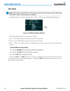 Page 148190-00709-04  Rev. AGarmin G1000 Pilot’s Guide for the Socata TBM 850134
AUDIO PANEL AND CNS
DME TUNING
 NOTE:  When turning on the G1000 for use, the system remembers the last frequency used for DME tuning 
and the NAV1, NAV2, or HOLD state prior to shutdown.
The	DME	transceiver	is	tuned	by	selecting	NAV1,	NAV2,	or	HOLD	in	the	ADF/DME	Tuning	Window.
Figure 4-34  ADF/DME Tuning Window, DME Modes DME 
Modes
The	following	DME	transceiver	pairings	can	be	selected:
•	NAV1	–	Pairs	the	DME	frequency	from	the...