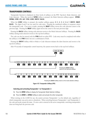 Page 150190-00709-04  Rev. AGarmin G1000 Pilot’s Guide for the Socata TBM 850136
AUDIO PANEL AND CNS
TRANSPONDER CONTROLS
Transponder	function	is	displayed	 on	three	 levels	 of	softkeys	 on	the	 PFD:	 Top-level,	 Mode	Selection,	 and	
Code Selection.  When the top-level XPDR Softkey is pressed, the Mode Selection softkeys appear:  XPDR1, 
XPDR2, STBY, ON, A LT, VFR, CODE, IDENT, BACK.
When the CODE Softkey is pressed, the number softkeys appear: 0, 1, 2, 3, 4, 5, 6, 7, IDENT, BKSP, 
BACK.  The digits 8 and 9...