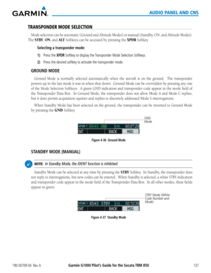 Page 151190-00709-04  Rev. AGarmin G1000 Pilot’s Guide for the Socata TBM 850137
AUDIO PANEL AND CNS
TRANSPONDER MODE SELECTION
Mode selection can be automatic (Ground and Altitude Modes) or manual (Standby, ON, and Altitude Modes).  
The STBY, ON, and A LT Softkeys can be accessed by pressing the XPDR Softkey.
Selecting a transponder mode:
1) Press the XPDR Softkey to display the Transponder Mode Selection Softkeys.
2) Press the desired softkey to activate the transponder mode.
GROUND MODE
Ground Mode is...