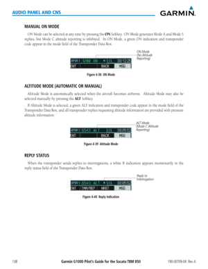 Page 152190-00709-04  Rev. AGarmin G1000 Pilot’s Guide for the Socata TBM 850138
AUDIO PANEL AND CNS
MANUAL ON MODE
ON Mode can be selected at any time by pressing the ON Softkey.  ON Mode generates Mode A and Mode S 
replies,	but	Mode	 C	altitude	 reporting	 is	inhibited.	 	 In	ON	 Mode,	 a	green	 ON	indication	 and	transponder	
code	appear	in	the	mode	field	of	the	Transponder	Data	Box.
ON Mode 
(No Altitude 
Reporting)
Figure 4-38  ON Mode
ALTITUDE MODE (AUTOMATIC OR MANUAL)
Altitude Mode is automatically...