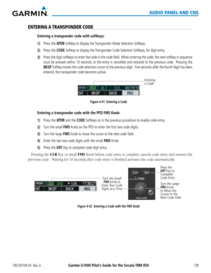 Page 153190-00709-04  Rev. AGarmin G1000 Pilot’s Guide for the Socata TBM 850139
AUDIO PANEL AND CNS
ENTERING A TRANSPONDER CODE
Entering a transponder code with softkeys:
1) Press the XPDR Softkey to display the Transponder Mode Selection Softkeys.
2) Press the CODE Softkey to display the Transponder Code Selection Softkeys, for digit entry.
3) Press the digit softkeys to enter the code in the code field.  When entering the code, the next softkey in sequence 
must be pressed within 10 seconds, or the entry is...