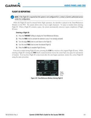 Page 155190-00709-04  Rev. AGarmin G1000 Pilot’s Guide for the Socata TBM 850141
AUDIO PANEL AND CNS
FLIGHT ID REPORTING
 NOTE:  If the Flight ID is required but the system is not configured for it, contact a Garmin-authorized service 
center for configuration.
When	 the	Flight	 ID	must	 be	entered	 before	flight	operation,	 the	identifier	 is	placed	 in	the	 Timer/References	
Window	 on	the	 PFD.	 	 The	system	 allows	entry	of	up	 to	eight	 characters.	 	 No	space	 is	needed	 when	entering	
Flight	 ID.		When	 a...
