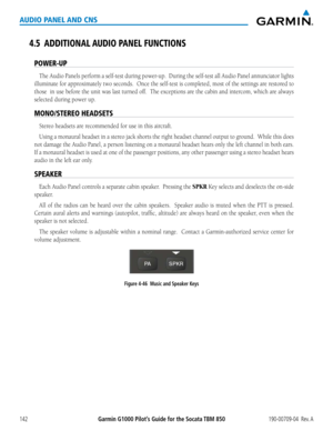 Page 156190-00709-04  Rev. AGarmin G1000 Pilot’s Guide for the Socata TBM 850142
AUDIO PANEL AND CNS
4.5 ADDITIONAL AUDIO PANEL FUNCTIONS
POWER-UP
The	Audio	 Panels	 perform	 a	self-test	 during	power-up.		 During	the	self-test	 all	Audio	 Panel	annunciator lights 
illuminate	 for	approximately	 two	seconds.		 Once	the	self-test	 is	completed,	 most	of	the	settings are restored to 
those		 in	use	 before	 the	unit	 was	last	turned	 off.		The	exceptions	 are	the	 cabin	 and	intercom,	 which	are	always	
selected...
